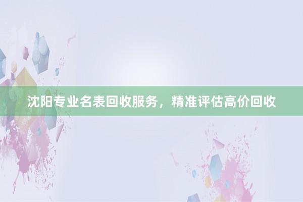 沈阳专业名表回收服务，精准评估高价回收