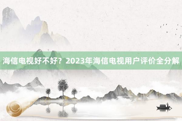 海信电视好不好？2023年海信电视用户评价全分解